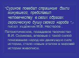 "Суриков поведал страшные были минувшего, представил человечеству в своих образах героическую душу своего народа ",- писал художник М.В. Нестеров . Патриотическое, правдивое творчество В.И. Сурикова, впервые с такой силой показавшее народ как движущую силу истории, стало новым этапом в мир