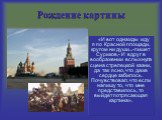 Рождение картины. «И вот однажды иду я по Красной площади, кругом ни души...-пишет Суриков,- И вдруг в воображении вспыхнула сцена стрелецкой казни, да так ясно, что даже сердце забилось. Почувствовал, что если напишу то, что мне представилось, то выйдет потрясающая картина».