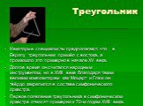 Некоторые специалисты предполагают, что в Европу треугольник пришёл с востока, а произошло это примерно в начале XV века. Долгое время он считался народным инструментом, но в XVIII веке благодаря таким великим композиторам как Моцарт и Глюк он твёрдо закрепился в составе симфонического оркестра. Пер