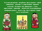 Русская расписная матрёшка представляет собой уникальное явление в современной мировой культуре. Недаром она привлекает столь пристальное внимание любителей коллекционеров изобразительного искусства, как в нашей стране так и за рубежом.