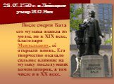 28.07.1750 г. в Лейпциге умер И.С.Бах. После смерти Баха его музыка вышла из моды, но в XIX веке, благодаря Мендельсону, её открыли вновь. Его творчество оказало сильное влияние на музыку последующих композиторов, в том числе и в XX веке.