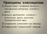 Принципы классицизма. Главная тема – конфликт личных и гражданских интересов, чувства и долга. Высшее достоинство человека – исполнение долга, служение государственной идее. Следование античности как образцу. Подражание “украшенной” природе.