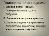 5. Основа всего – разум. Прекрасно лишь то, что разумно. 6. Главная категория – красота. 7. Главная задача – укрепление абсолютной монархии, монарх – воплощение разумного.