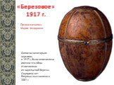 «Березовое» 1917 г. Согласно некоторым версиям, в 1917 г. было изготовлено именно это яйцо. Изготовлено из карельской березы. Сюрприза нет. Впервые выставлено в 2001 г. Предназначалось Марии Федоровне