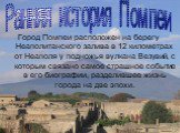 Город Помпеи расположен на берегу Неаполитанского залива в 12 километрах от Неаполя у подножья вулкана Везувий, с которым связано самое страшное событие в его биографии, разделившее жизнь города на две эпохи. Ранняя история Помпеи