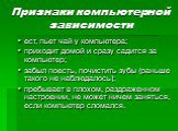 Признаки компьютерной зависимости. ест, пьет чай у компьютера; приходит домой и сразу садится за компьютер; забыл поесть, почистить зубы (раньше такого не наблюдалось); пребывает в плохом, раздраженном настроении, не может ничем заняться, если компьютер сломался.