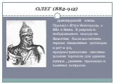 ОЛЕГ (882-912). древнерусский князь. Правил с 879 в Новгороде, с 882 в Киеве. В результате победоносного похода на Византию были заключены первые письменные договоры в 907 и 911, предусматривавшие льготные условия торговли для русских купцов , решение правовых и военных вопросов.