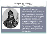 Игорь (912-945). великий князь киевский с 912. В 941 и 944 совершил походы в Византию, с которой заключил договор. Игорь совершил два военных похода на Византию. Первый, в 941 году, завершился неудачно.