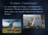 Смерч (торнадо)-. это атмосферный вихрь, возникающий в грозовом облаке и распространяющийся вниз, часто до самой поверхности Земли (воды).