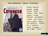 Замысел подсказан реальной судьбой человека, которого лейтенант Василь Быков встретил на своих фронтовых путях-дорогах, и встреча с ним надолго запала в память, многие годы будоражила сознание, пока не отразилась в сюжете, не проросла в идеи и образы повести. «Как создавалась повесть «Сотников». под