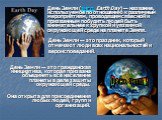 День Земли — это гражданская инициатива, которая призвана объединять всё население планеты в деле защиты окружающей среды. Она открыта для присоединения любых людей, групп и организаций. День Земли — это праздник, который отмечают люди всех национальностей и вероисповеданий. День Земли (англ. Earth 