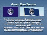 Флаг Земли не является официальным символом чего-либо, представляет собой фотографию планеты из космоса (снимок, сделанный астронавтами Аполлона-17 по дороге к Луне) на тёмно-синем фоне. Традиционно Флаг связан с Днем Земли и многими другими природоохранными, миротворческими и гражданскими междунаро