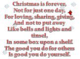 Christmas is forever, Not for just one day, For loving, sharing, giving, And not to put away Like bells and lights and tinsel, In some box upon a shelf. The good you do for others Is good you do yourself.