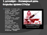 1 декабря – Всемирный день борьбы против СПИДа. Ежегодно в течение трех последних десятилетий 1 декабря отмечается Всемирный день борьбы против СПИДа,  целью которого является укрепление организационных усилий по борьбе с пандемией ВИЧ-инфекции, продолжающей высокими темпами распространяться по всей