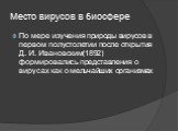 Место вирусов в биосфере. По мере изучения природы вирусов в первом полустолетии после открытия Д. И. Ивановским(1892) формировались представления о вирусах как о мельчайших организмах