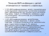 Течение ВИЧ-инфекции у детей отличается от такового у взрослых: У 20% ВИЧ-инфицированных детей с перинатальным путем заражения клинические проявления возникают рано, заболевание быстро прогрессирует на первом году жизни. Смерть от СПИДа или связанных с ним состояний может наступить еще до уточнения 