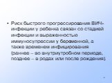 Риск быстрого прогрессирования ВИЧ-инфекции у ребенка связан со стадией инфекции и выраженностью иммуносупрессии у беременной, а также временем инфицирования (раннее – во внутриутробном периоде, позднее – в родах или после рождения).