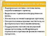 Особенности эндокринной системы. Эндокринная система – система желез, вырабатывающих гормоны; Выделение гормонов непосредственно в кровь; Эти железы не имеют выводных протоков; Они расположены в разных частях тела, но функционально тесно взаимосвязаны; Поддержание постоянство внутренней среды органи