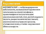 Акромегалия. АКРОМЕГАЛИЯ — нейроэндокринное заболевание, вызываемое поражением гипоталамуса и (или) гипофиза и проявляющееся патологическим увеличением кистей, стоп, костей лицевого скелета, разрастанием мягких тканей, увеличением внутренних органов, утолщением кожи, а также нарушением обмена вещест