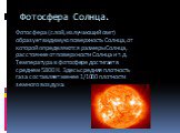 Фотосфера Солнца. Фотосфера (слой, излучающий свет) образует видимую поверхность Солнца, от которой определяются размеры Солнца, расстояние от поверхности Солнца и т. д. Температура в фотосфере достигает в среднем 5800 К. Здесь средняя плотность газа составляет менее 1/1000 плотности земного воздуха