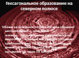 Гексагональное образование на северном полюсе. Облака на северном полюсе Сатурна образуют шестиугольник — гигантский гексагон.  Шестиугольник располагается на широте 78°, и каждая его сторона составляет приблизительно 13 800 км, то есть больше диаметра Земли. Период его вращения составляет 10 часов 