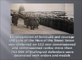 In recognition of fortitude and courage the title of the Hero of the Soviet Union was conferred on 112 non-commissioned and commissioned ranks; more than 763.000 of Stalingrad defenders were decorated with orders and medals