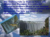 The Victoria Falls or Mosi-oa-Tunya (the Smoke that Thunders) is a waterfall situated in southern Africa on the Zambezi River between the countries of Zambia and Zimbabwe. The falls are some of the largest in the world.
