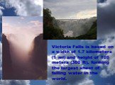 Victoria Falls is based on a width of 1.7 kilometers (1 mi) and height of 108 meters (360 ft), forming the largest sheet of falling water in the world.