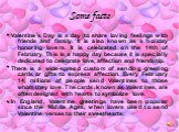 Some facts. Valentine's Day is a day to share loving feelings with friends and family. It is also known as a holiday honoring lovers. It is celebrated on the 14th of February. This is a happy day because it is specially dedicated to celebrate love, affection and friendship. There is a wide-spread cu