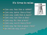 It’s time to relax. Can you hop like a rabbit? Can you jump like a frog? Can you walk like a duck? Can you run like a dog? Can you fly like a bird? Can you swim like a fish? Can you be like a good child? As still as you wish?