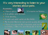 It’s very interesting to listen to your stories about pets. Example: I have got a . It’s name is Ronny. It is white and brown. It is strong. It can run and jump in the field. My friend likes to eat green grass, bread. I feed my pet in the morning and in the evening. I like my pet because it is my fr