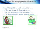 Complete the sentences according to the text : 10. Arkhangelsk is well-known for … . 11. The city is partly located on …. At present two modern bridges … . In Arkhangelsk, which is older than ….