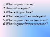 What is your name? How old are you? Where do you live? What are your favourite pets? What is your favourite colour? What is your favourite season?