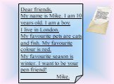 Dear friends, My name is Mike. I am 10 years old. I am a boy. I live in London. My favourite pets are cats and fish. My favourite colour is red. My favourite season is winter. I want to be your pen friend! Mike.