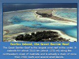Fairfax Island, the Great Barrier Reef The Great Barrier Reef is the largest coral reef in the world. It extends for about 2010 km (about 1250 mi) along the northeastern coast of Australia and is actually a chain of more than 2500 reefs and several small islands.