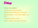 Answer the questions: 1.What day is Easter Sunday? 2.Where do the British go on this day? 3.Do the children wait for this holiday and why? 4.What does Easter mean? 5.What tradition was some time ago?