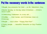 Put the necessary words in the sentences. 1.People buy presents for their … on St. Valentine’s Day. 2.Easter Sunday is the day when Christians … Christ’s return to life. 3.Celebrating Halloween is a very old … 4.Families … their homes and Christmas trees on Christmas. 5.People … each other “Happy Ne