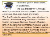 The school year in Britain starts in September. The lessons last 40-45 minutes. British pupils wear a school uniform. The favourite colors are blue, grey, black and green. The first foreign language they learn at school is French. Sometimes they also learn a second foreign language: German, Spanish,