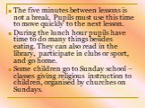 The five minutes between lessons is not a break. Pupils must use this time to move quickly to the next lesson. During the lunch hour pupils have time to do many things besides eating. They can also read in the library, participate in clubs or sport, and go home. Some children go to Sunday school – c