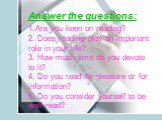 Answer the questions: Are you keen on reading? Does reading play an important role in your life? How much time do you devote to it? Do you read for pleasure or for information? Do you consider yourself to be well-read?