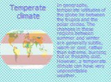 Temperate climate. In geography, temperate latitudes of the globe lie between the tropics and the polar circles. The changes in these regions between summer and winter are generally subtle, warm or cool, rather than extreme, burning hot or freezing cold. However, a temperate climate can have very un