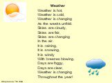 Weather Weather is hot, Weather is cold, Weather is changing As the weeks unfold. Skies are cloudy, Skies are fair, Skies are changing In the air. It is raining, It is snowing, It is windy With breezes blowing. Days are foggy, Days are clear, Weather is changing Throughout the year!