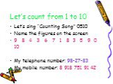 Let’s count from 1 to 10. Let’s sing “Counting Song” 0510 Name the figures on the screen 9 8 4 3 6 7 1 8 3 5 9 0 10 My telephone number: 98-27-83 My mobile number: 8 918 751 91 42
