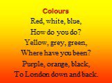 Colours. Red, white, blue, How do you do? Yellow, grey, green, Where have you been? Purple, orange, black, To London down and back.