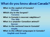 What is the capital of Canada? Ottawa Which city is the largest? Toronto What is Canada’s nearest neighbour? The USA What is a popular Canadian animal? beaver What is the national tree in Canada? maple What is the official Languages in Canada? English and French