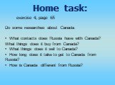 Home task: exercise 4, page 65 Do some researches about Canada: What contacts does Russia have with Canada? What things does it buy from Canada? What things does it sell to Canada? How long does it take to get to Canada from Russia? How is Canada different from Russia?