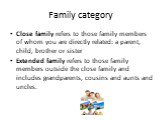 Family category. Close family refers to those family members of whom you are directly related: a parent, child, brother or sister Extended family refers to those family members outside the close family and includes grandparents, cousins and aunts and uncles.