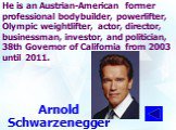 He is an Austrian-American former professional bodybuilder, powerlifter, Olympic weightlifter, actor, director, businessman, investor, and politician, 38th Governor of California from 2003 until 2011. Arnold Schwarzenegger