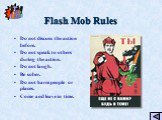 Flash Mob Rules. Do not discuss the action before. Do not speak to others during the action. Do not laugh. Be sober. Do not harm people or places. Come and leave in time.