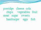 porridge cheese cola chips vegetables fruit meat sugar sweets hamburger eggs fish
